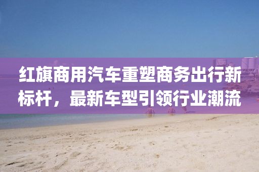 红旗商用汽车重塑商务出行新标杆，最新车型引领行业潮流