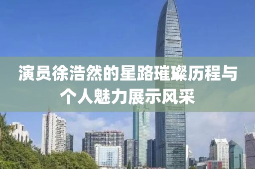 演员徐浩然的星路璀璨历程与个人魅力展示风采