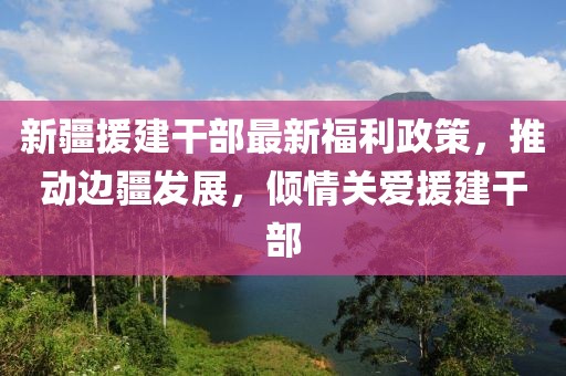 新疆援建干部最新福利政策，推动边疆发展，倾情关爱援建干部