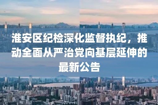 淮安区纪检深化监督执纪，推动全面从严治党向基层延伸的最新公告