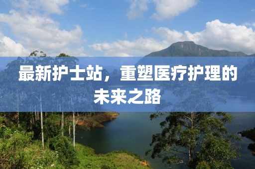 最新护士站，重塑医疗护理的未来之路