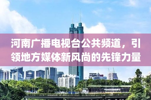 河南广播电视台公共频道，引领地方媒体新风尚的先锋力量