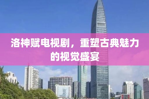 洛神赋电视剧，重塑古典魅力的视觉盛宴