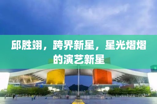 邱胜翊，跨界新星，星光熠熠的演艺新星