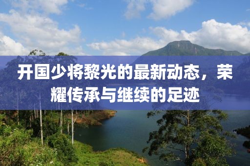 开国少将黎光的最新动态，荣耀传承与继续的足迹