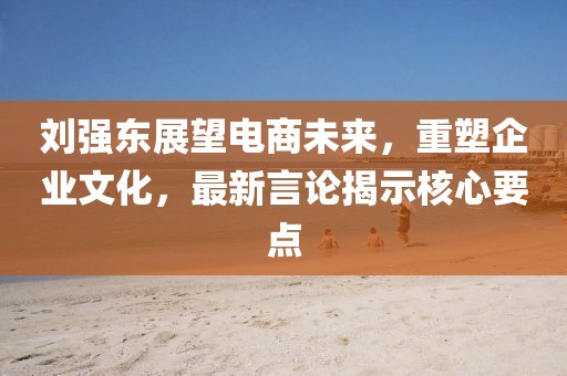 刘强东展望电商未来，重塑企业文化，最新言论揭示核心要点