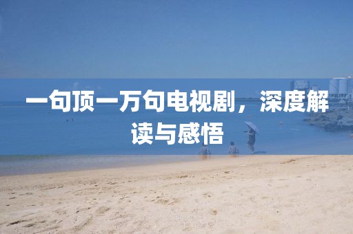 一句顶一万句电视剧，深度解读与感悟