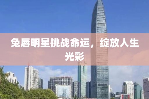 兔唇明星挑战命运，绽放人生光彩