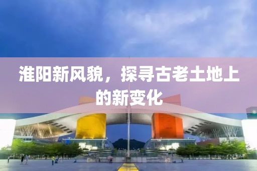 淮阳新风貌，探寻古老土地上的新变化