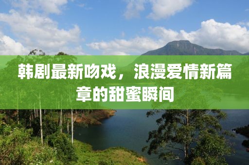 韩剧最新吻戏，浪漫爱情新篇章的甜蜜瞬间