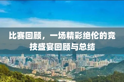 比赛回顾，一场精彩绝伦的竞技盛宴回顾与总结