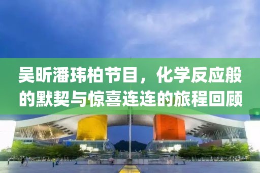 吴昕潘玮柏节目，化学反应般的默契与惊喜连连的旅程回顾