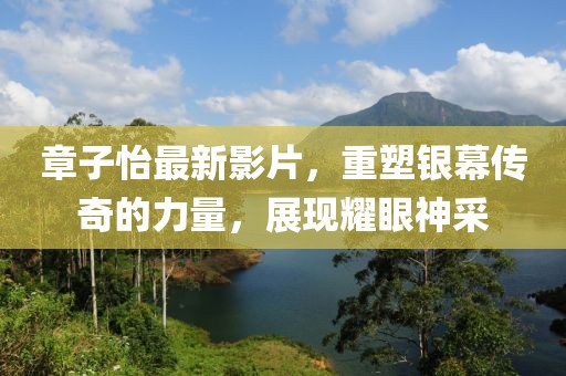 章子怡最新影片，重塑银幕传奇的力量，展现耀眼神采