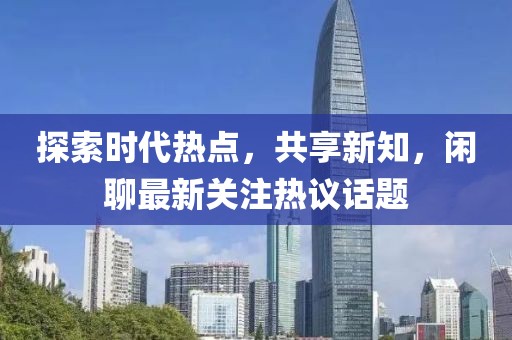 探索时代热点，共享新知，闲聊最新关注热议话题