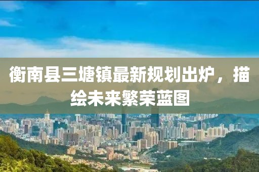 衡南县三塘镇最新规划出炉，描绘未来繁荣蓝图