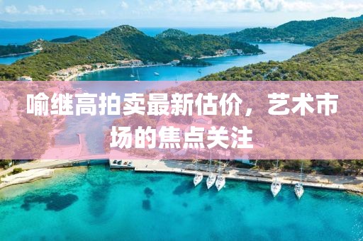 喻继高拍卖最新估价，艺术市场的焦点关注