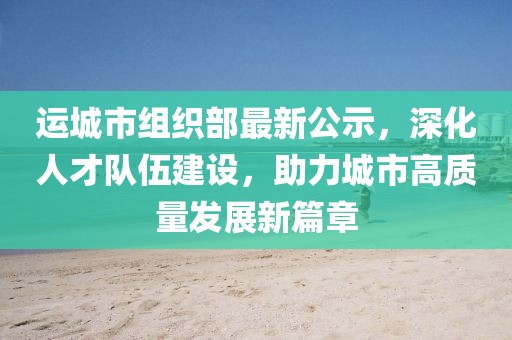 运城市组织部最新公示，深化人才队伍建设，助力城市高质量发展新篇章