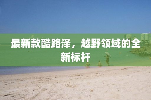 最新款酷路泽，越野领域的全新标杆