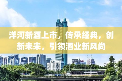 洋河新酒上市，传承经典，创新未来，引领酒业新风尚