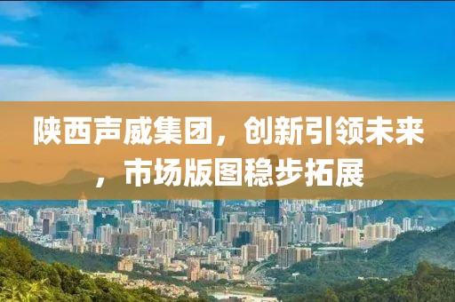 陕西声威集团，创新引领未来，市场版图稳步拓展