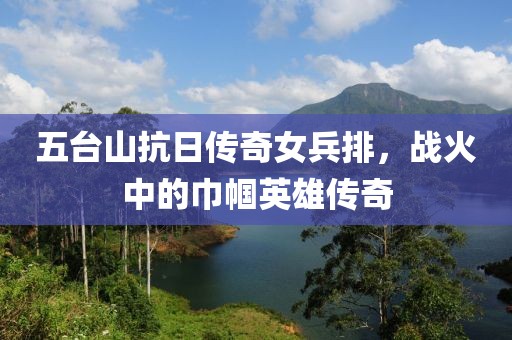 五台山抗日传奇女兵排，战火中的巾帼英雄传奇