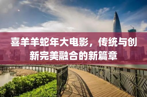 喜羊羊蛇年大电影，传统与创新完美融合的新篇章
