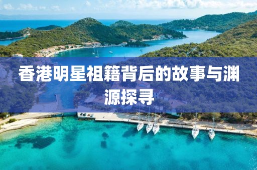 香港明星祖籍背后的故事与渊源探寻
