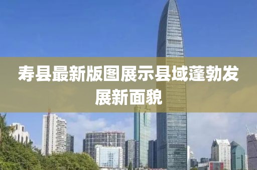 寿县最新版图展示县域蓬勃发展新面貌