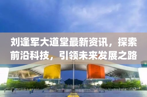 刘逢军大道堂最新资讯，探索前沿科技，引领未来发展之路