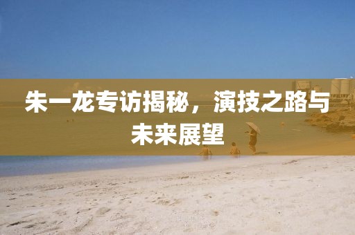 朱一龙专访揭秘，演技之路与未来展望