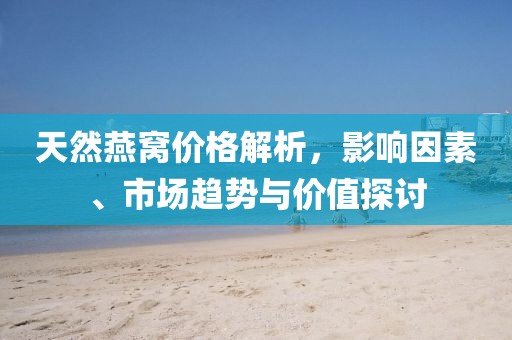 天然燕窝价格解析，影响因素、市场趋势与价值探讨