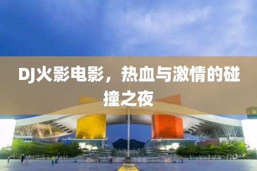 DJ火影电影，热血与激情的碰撞之夜