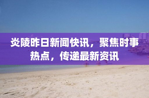 炎陵昨日新闻快讯，聚焦时事热点，传递最新资讯