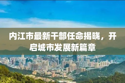 内江市最新干部任命揭晓，开启城市发展新篇章