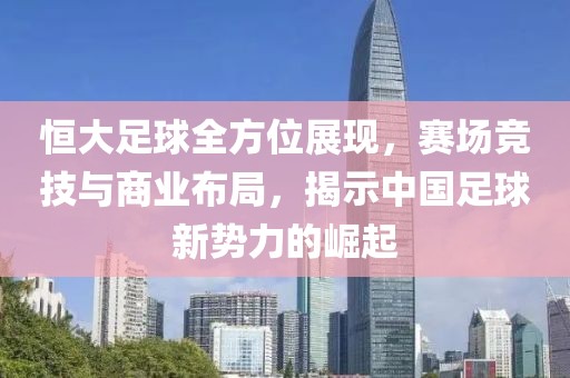 恒大足球全方位展现，赛场竞技与商业布局，揭示中国足球新势力的崛起