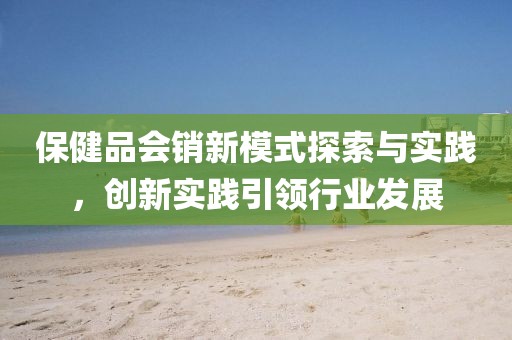 保健品会销新模式探索与实践，创新实践引领行业发展