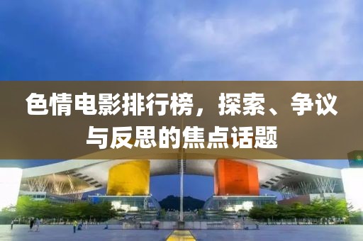 色情电影排行榜，探索、争议与反思的焦点话题