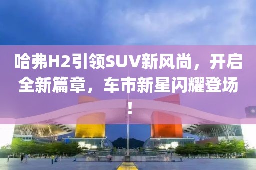哈弗H2引领SUV新风尚，开启全新篇章，车市新星闪耀登场！