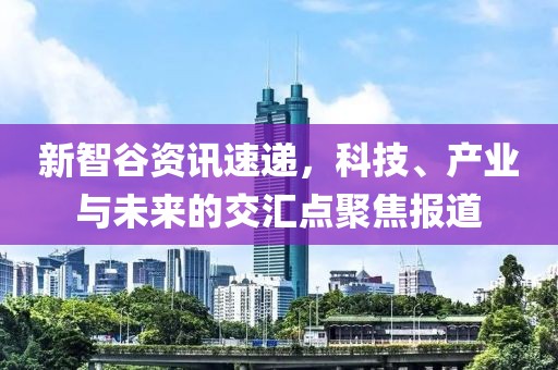 新智谷资讯速递，科技、产业与未来的交汇点聚焦报道
