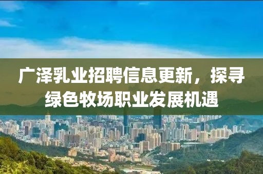广泽乳业招聘信息更新，探寻绿色牧场职业发展机遇
