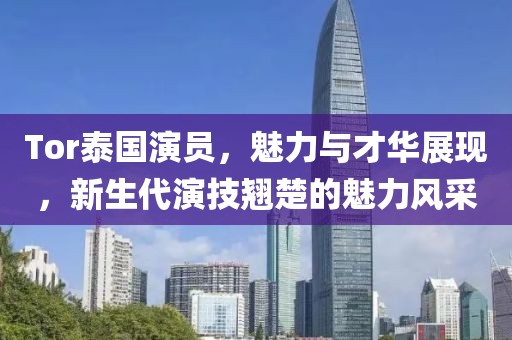 Tor泰国演员，魅力与才华展现，新生代演技翘楚的魅力风采