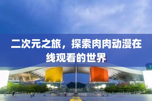 二次元之旅，探索肉肉动漫在线观看的世界