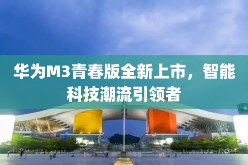 华为M3青春版全新上市，智能科技潮流引领者