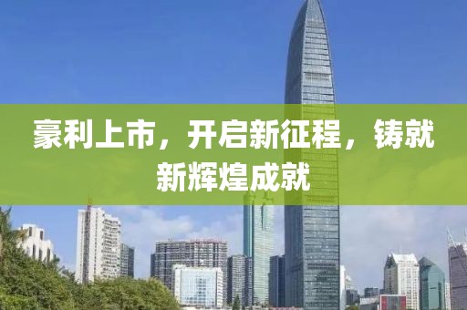 豪利上市，开启新征程，铸就新辉煌成就