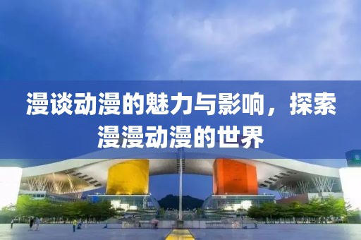 漫谈动漫的魅力与影响，探索漫漫动漫的世界