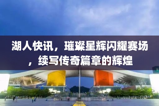 湖人快讯，璀璨星辉闪耀赛场，续写传奇篇章的辉煌