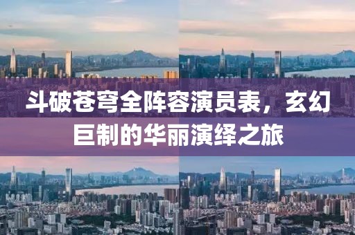 斗破苍穹全阵容演员表，玄幻巨制的华丽演绎之旅
