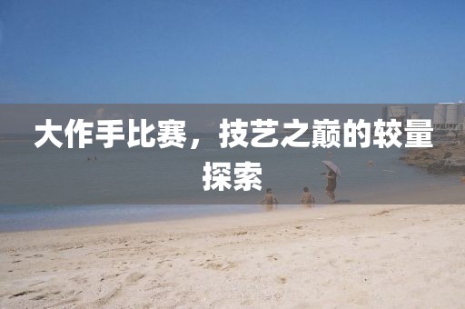 大作手比赛，技艺之巅的较量探索