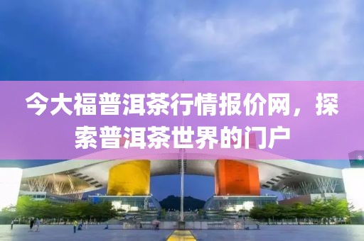 今大福普洱茶行情报价网，探索普洱茶世界的门户