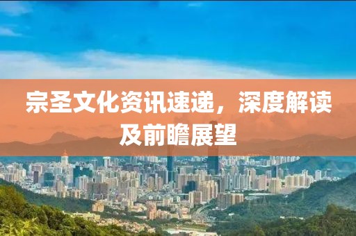 宗圣文化资讯速递，深度解读及前瞻展望
